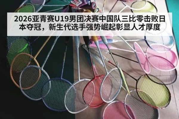 2026亚青赛U19男团决赛中国队三比零击败日本夺冠，新生代选手强势崛起彰显人才厚度（jiuyou）
