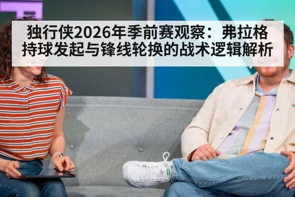 独行侠2026年季前赛观察：弗拉格持球发起与锋线轮换的战术逻辑解析（jiuyou）