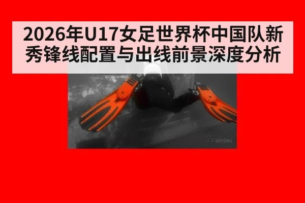 2026年U17女足世界杯中国队新秀锋线配置与出线前景深度分析（jiuyou）